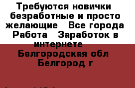 Требуются новички, безработные и просто желающие - Все города Работа » Заработок в интернете   . Белгородская обл.,Белгород г.